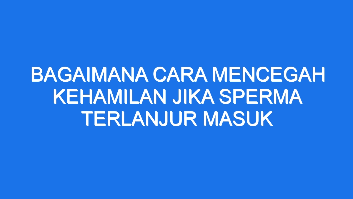 Sperma Sudah Masuk? Cara Mengatasinya Aman Efektif